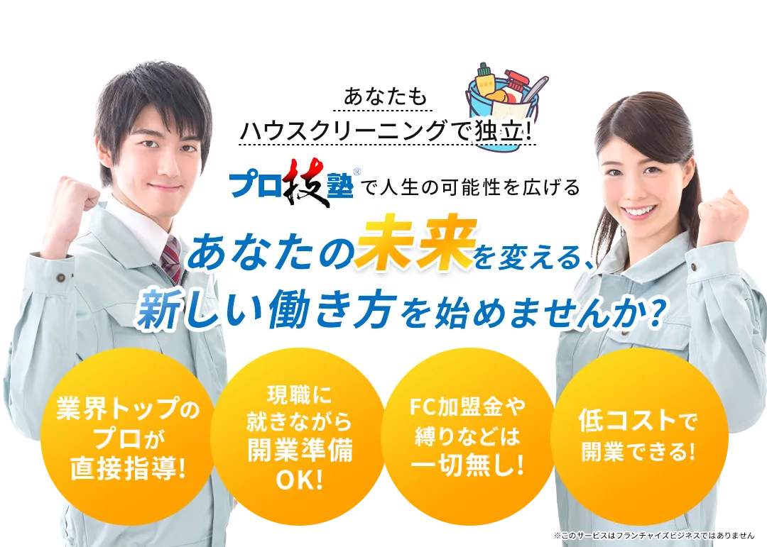 あなたもハウスクリーニングで独立! プロ技塾で人生の可能性を広げる あなたの未来を変える、新しい働き方を始めませんか? 業界トップのプロが直接指導! 現職に就きながら開業準備OK! FC加盟金や縛りなどは一切無し! 低コストで開業できる!
