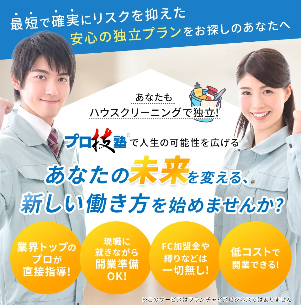 あなたもハウスクリーニングで独立! プロ技塾で人生の可能性を広げる あなたの未来を変える、新しい働き方を始めませんか? 業界トップのプロが直接指導! 現職に就きながら開業準備OK! FC加盟金や縛りなどは一切無し! 低コストで開業できる!